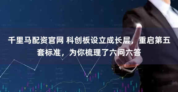 千里马配资官网 科创板设立成长层，重启第五套标准，为你梳理了六问六答