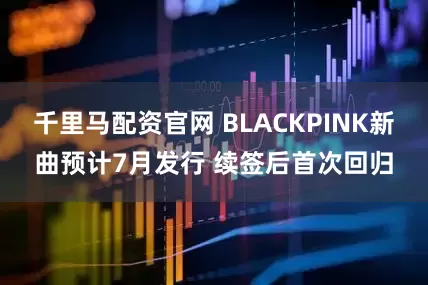 千里马配资官网 BLACKPINK新曲预计7月发行 续签后首次回归