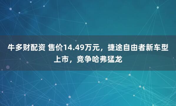 牛多财配资 售价14.49万元，捷途自由者新车型上市，竞争哈弗猛龙