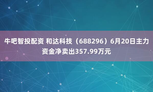 牛吧智投配资 和达科技（688296）6月20日主力资金净卖出357.99万元