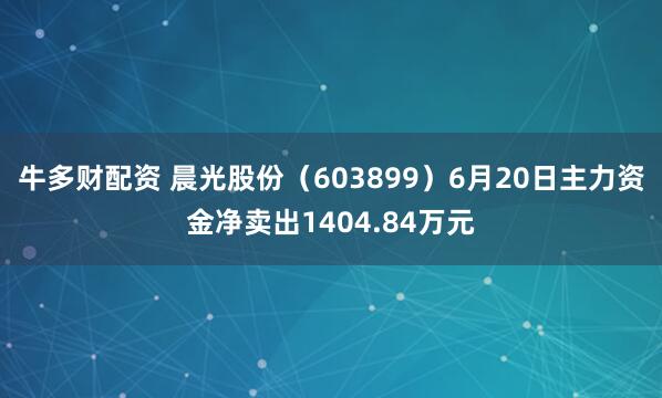 牛多财配资 晨光股份（603899）6月20日主力资金净卖出1404.84万元