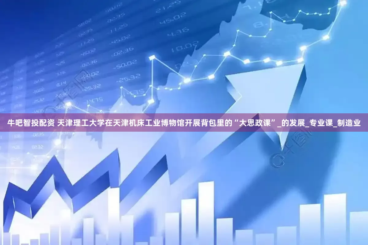牛吧智投配资 天津理工大学在天津机床工业博物馆开展背包里的“大思政课”_的发展_专业课_制造业