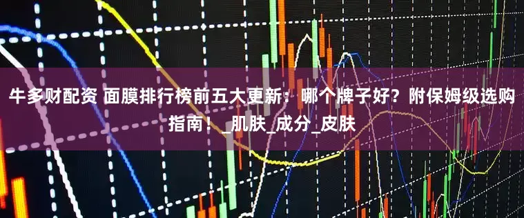 牛多财配资 面膜排行榜前五大更新：哪个牌子好？附保姆级选购指南！_肌肤_成分_皮肤