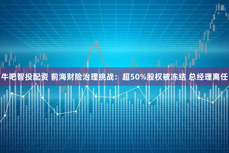 牛吧智投配资 前海财险治理挑战：超50%股权被冻结 总经理离任