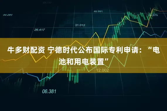 牛多财配资 宁德时代公布国际专利申请：“电池和用电装置”