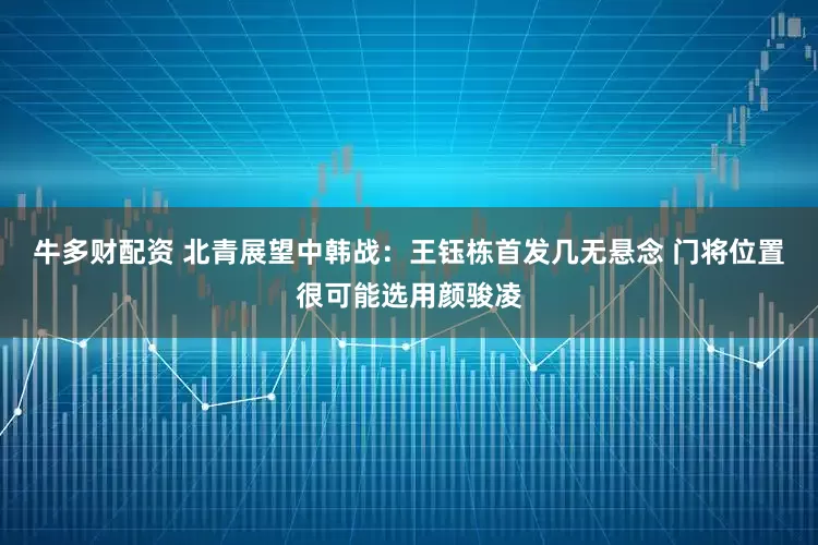 牛多财配资 北青展望中韩战：王钰栋首发几无悬念 门将位置很可能选用颜骏凌