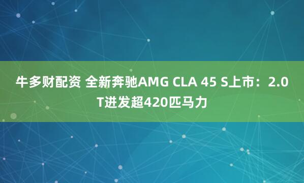 牛多财配资 全新奔驰AMG CLA 45 S上市：2.0T迸发超420匹马力