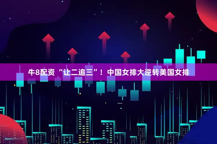牛8配资 “让二追三”！中国女排大逆转美国女排
