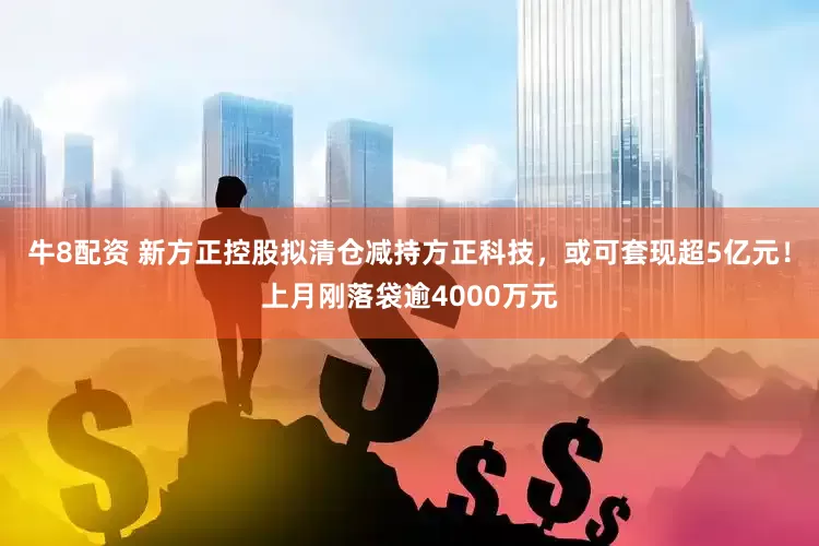 牛8配资 新方正控股拟清仓减持方正科技，或可套现超5亿元！上月刚落袋逾4000万元
