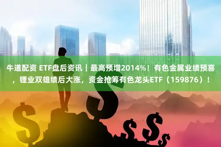牛道配资 ETF盘后资讯｜最高预增2014%！有色金属业绩预喜，锂业双雄绩后大涨，资金抢筹有色龙头ETF（159876）！