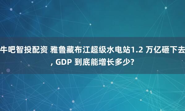 牛吧智投配资 雅鲁藏布江超级水电站1.2 万亿砸下去, GDP 到底能增长多少?