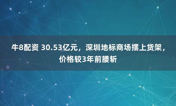 牛8配资 30.53亿元，深圳地标商场摆上货架，价格较3年前腰斩