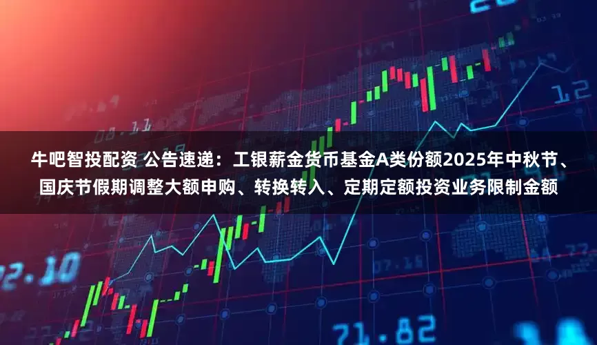 牛吧智投配资 公告速递：工银薪金货币基金A类份额2025年中秋节、国庆节假期调整大额申购、转换转入、定期定额投资业务限制金额