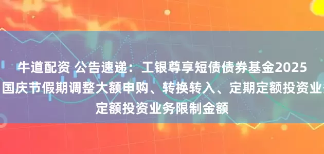 牛道配资 公告速递：工银尊享短债债券基金2025年中秋节、国庆节假期调整大额申购、转换转入、定期定额投资业务限制金额
