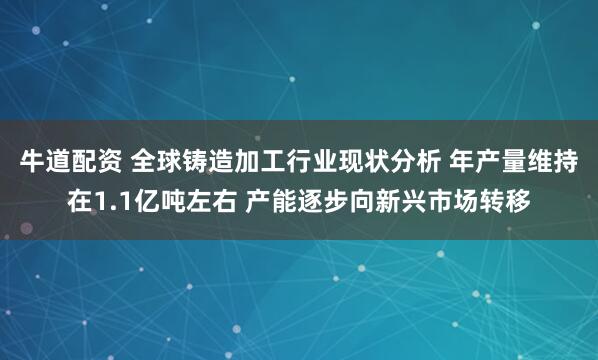 牛道配资 全球铸造加工行业现状分析 年产量维持在1.1亿吨左右 产能逐步向新兴市场转移