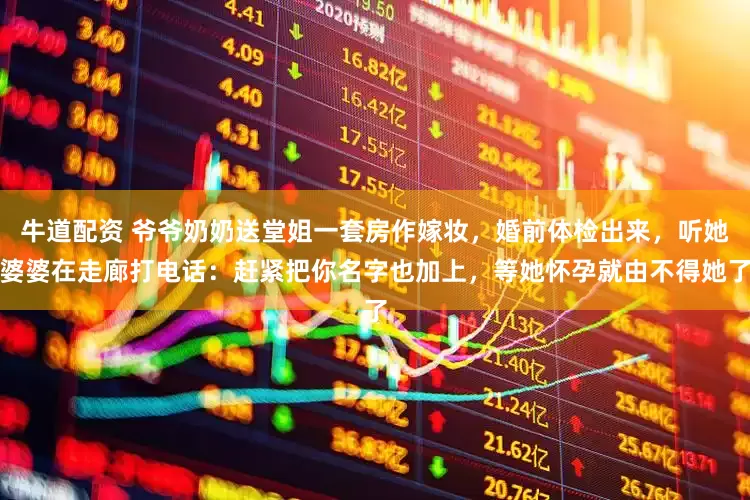 牛道配资 爷爷奶奶送堂姐一套房作嫁妆，婚前体检出来，听她婆婆在走廊打电话：赶紧把你名字也加上，等她怀孕就由不得她了