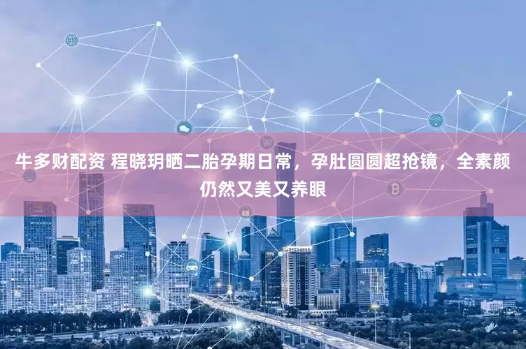 牛多财配资 程晓玥晒二胎孕期日常，孕肚圆圆超抢镜，全素颜仍然又美又养眼